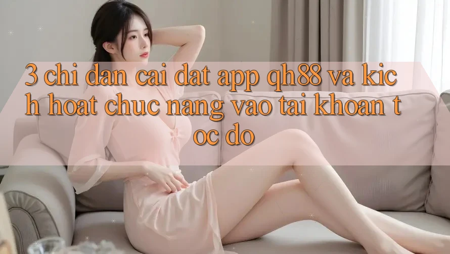 3. Chỉ dẫn Cài đặt App QH88 Và Kích Hoạt Chức năng Vào tài khoản Tốc độ 3. Chỉ dẫn Cài đặt App QH88 Và Kích Hoạt Chức năng Vào tài khoản Tốc độ