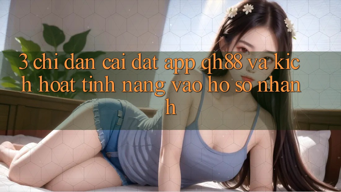 3. Chỉ dẫn Cài đặt App QH88 Và Kích Hoạt Tính Năng Vào hồ sơ Nhanh 3. Chỉ dẫn Cài đặt App QH88 Và Kích Hoạt Tính Năng Vào hồ sơ Nhanh