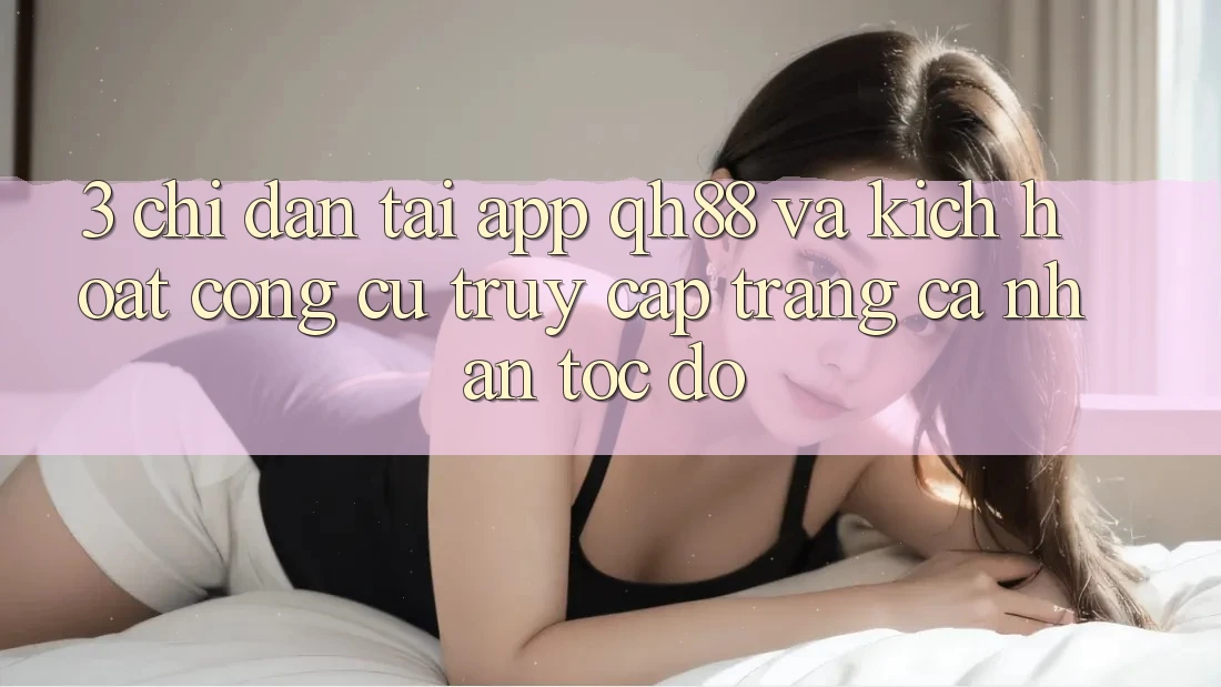 3. Chỉ dẫn Tải App QH88 Và Kích Hoạt Công cụ Truy cập trang cá nhân Tốc độ 3. Chỉ dẫn Tải App QH88 Và Kích Hoạt Công cụ Truy cập trang cá nhân Tốc độ