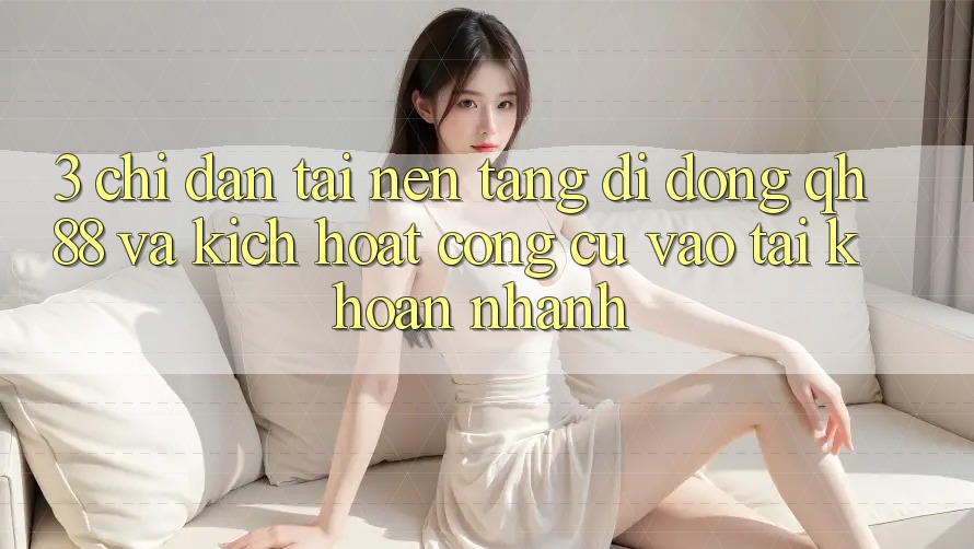 3. Chỉ dẫn Tải Nền tảng di động QH88 Và Kích Hoạt Công cụ Vào tài khoản Nhanh