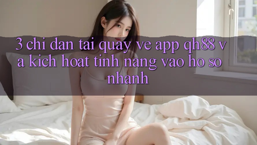 3. Chỉ dẫn Tải quay về App QH88 Và Kích Hoạt Tính Năng Vào hồ sơ Nhanh 3. Chỉ dẫn Tải quay về App QH88 Và Kích Hoạt Tính Năng Vào hồ sơ Nhanh