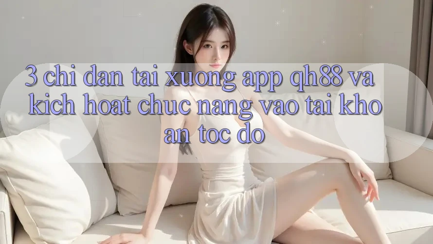 3. Chỉ dẫn Tải xuống App QH88 Và Kích Hoạt Chức năng Vào tài khoản Tốc độ 3. Chỉ dẫn Tải xuống App QH88 Và Kích Hoạt Chức năng Vào tài khoản Tốc độ