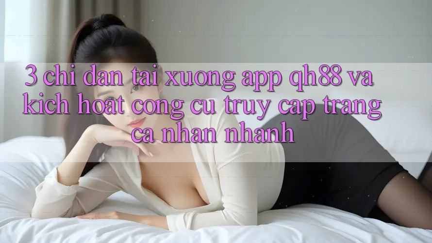 3. Chỉ dẫn Tải xuống App QH88 Và Kích Hoạt Công cụ Truy cập trang cá nhân Nhanh 3. Chỉ dẫn Tải xuống App QH88 Và Kích Hoạt Công cụ Truy cập trang cá nhân Nhanh
