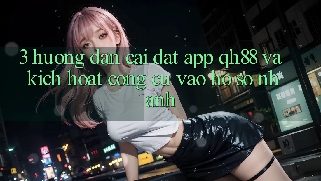 3. Hướng Dẫn Cài đặt App QH88 Và Kích Hoạt Công cụ Vào hồ sơ Nhanh 3. Hướng Dẫn Cài đặt App QH88 Và Kích Hoạt Công cụ Vào hồ sơ Nhanh