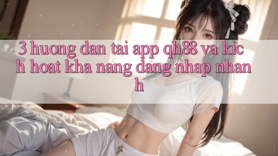 3. Hướng Dẫn Tải App QH88 Và Kích Hoạt Khả năng Đăng Nhập Nhanh 3. Hướng Dẫn Tải App QH88 Và Kích Hoạt Khả năng Đăng Nhập Nhanh