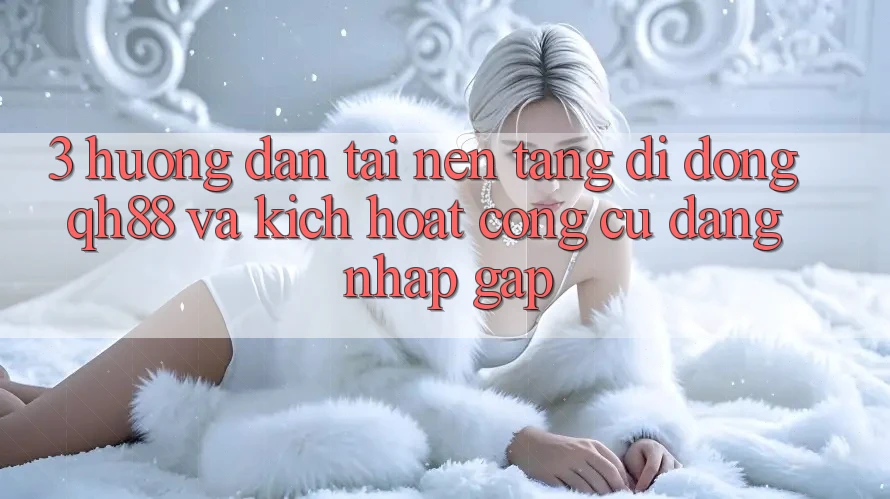 3. Hướng Dẫn Tải Nền tảng di động QH88 Và Kích Hoạt Công cụ Đăng Nhập Gấp 3. Hướng Dẫn Tải Nền tảng di động QH88 Và Kích Hoạt Công cụ Đăng Nhập Gấp