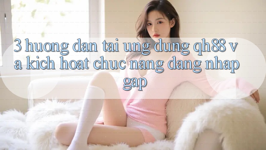 3. Hướng Dẫn Tải Ứng dụng QH88 Và Kích Hoạt Chức năng Đăng Nhập Gấp 3. Hướng Dẫn Tải Ứng dụng QH88 Và Kích Hoạt Chức năng Đăng Nhập Gấp