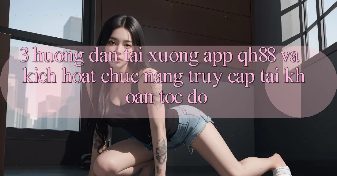 3. Hướng Dẫn Tải xuống App QH88 Và Kích Hoạt Chức năng Truy cập tài khoản Tốc độ 3. Hướng Dẫn Tải xuống App QH88 Và Kích Hoạt Chức năng Truy cập tài khoản Tốc độ