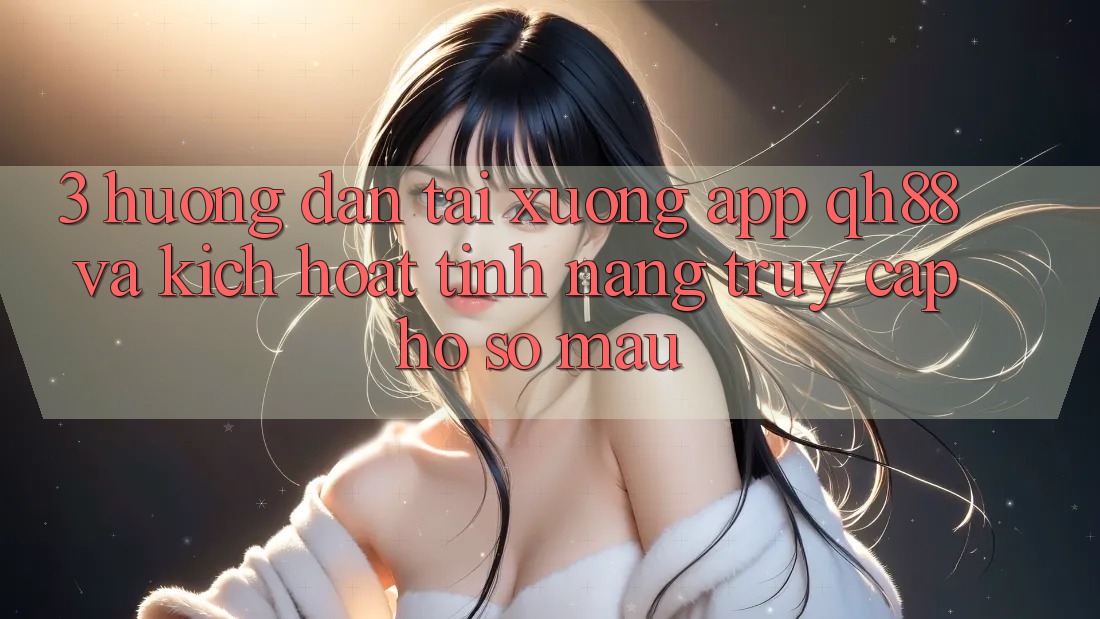 3. Hướng Dẫn Tải xuống App QH88 Và Kích Hoạt Tính Năng Truy cập hồ sơ Mau 3. Hướng Dẫn Tải xuống App QH88 Và Kích Hoạt Tính Năng Truy cập hồ sơ Mau
