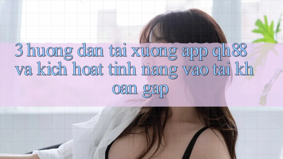 3. Hướng Dẫn Tải xuống App QH88 Và Kích Hoạt Tính Năng Vào tài khoản Gấp