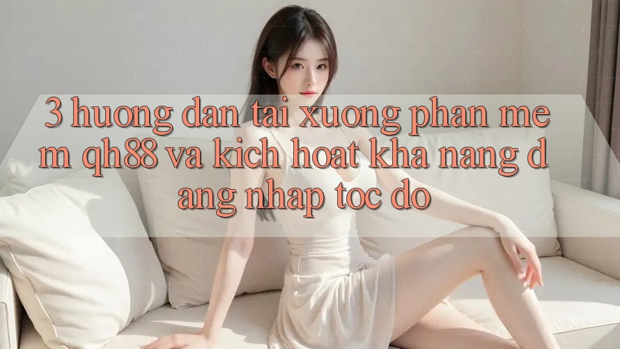 3. Hướng Dẫn Tải xuống Phần mềm QH88 Và Kích Hoạt Khả năng Đăng Nhập Tốc độ 3. Hướng Dẫn Tải xuống Phần mềm QH88 Và Kích Hoạt Khả năng Đăng Nhập Tốc độ