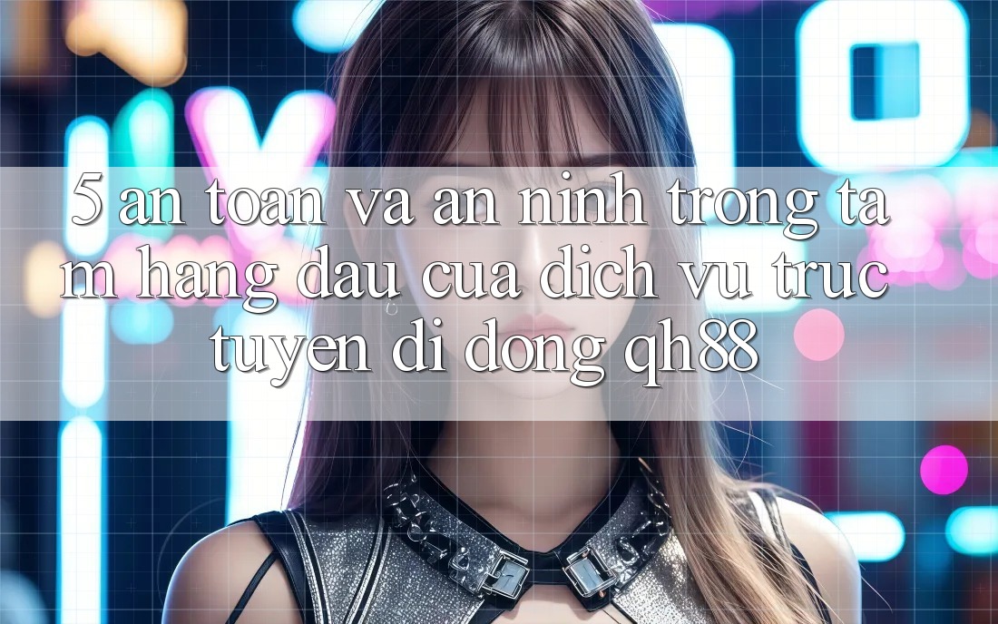 5. An Toàn Và An ninh: Trọng Tâm Hàng Đầu Của Dịch vụ trực tuyến di động QH88 5. An Toàn Và An ninh: Trọng Tâm Hàng Đầu Của Dịch vụ trực tuyến di động QH88