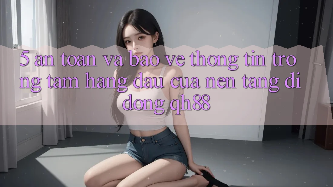5. An Toàn Và Bảo vệ thông tin: Trọng Tâm Hàng Đầu Của Nền tảng di động QH88 5. An Toàn Và Bảo vệ thông tin: Trọng Tâm Hàng Đầu Của Nền tảng di động QH88