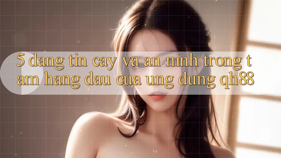 5. Đáng tin cậy Và An ninh: Trọng Tâm Hàng Đầu Của Ứng Dụng QH88 5. Đáng tin cậy Và An ninh: Trọng Tâm Hàng Đầu Của Ứng Dụng QH88