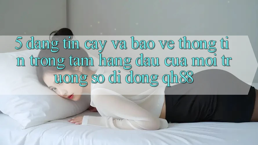 5. Đáng tin cậy Và Bảo vệ thông tin: Trọng Tâm Hàng Đầu Của Môi trường số di động QH88 5. Đáng tin cậy Và Bảo vệ thông tin: Trọng Tâm Hàng Đầu Của Môi trường số di động QH88