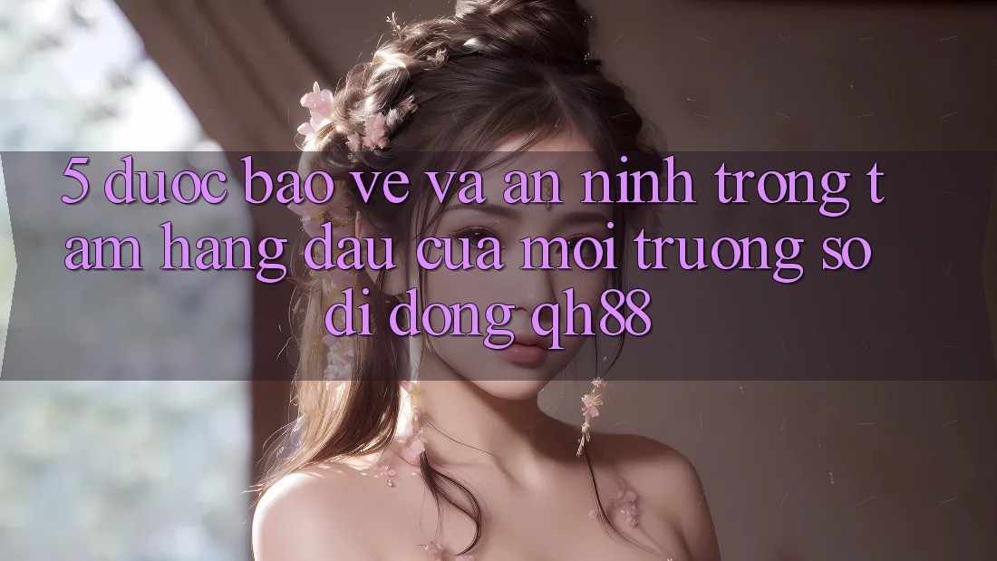 5. Được bảo vệ Và An ninh: Trọng Tâm Hàng Đầu Của Môi trường số di động QH88 5. Được bảo vệ Và An ninh: Trọng Tâm Hàng Đầu Của Môi trường số di động QH88