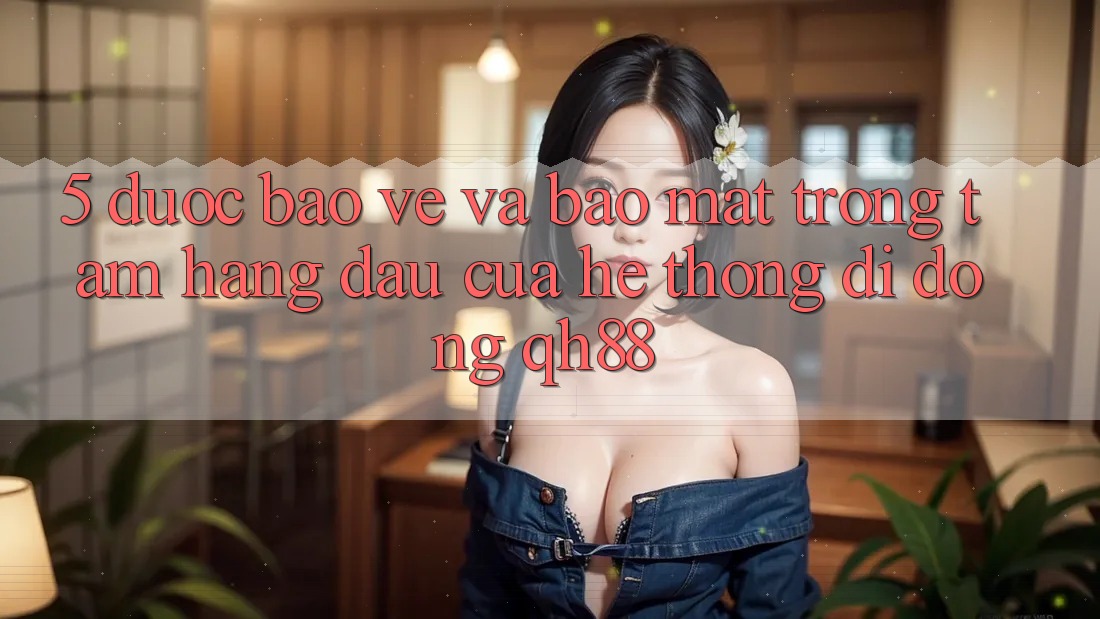 5. Được bảo vệ Và Bảo Mật: Trọng Tâm Hàng Đầu Của Hệ thống di động QH88