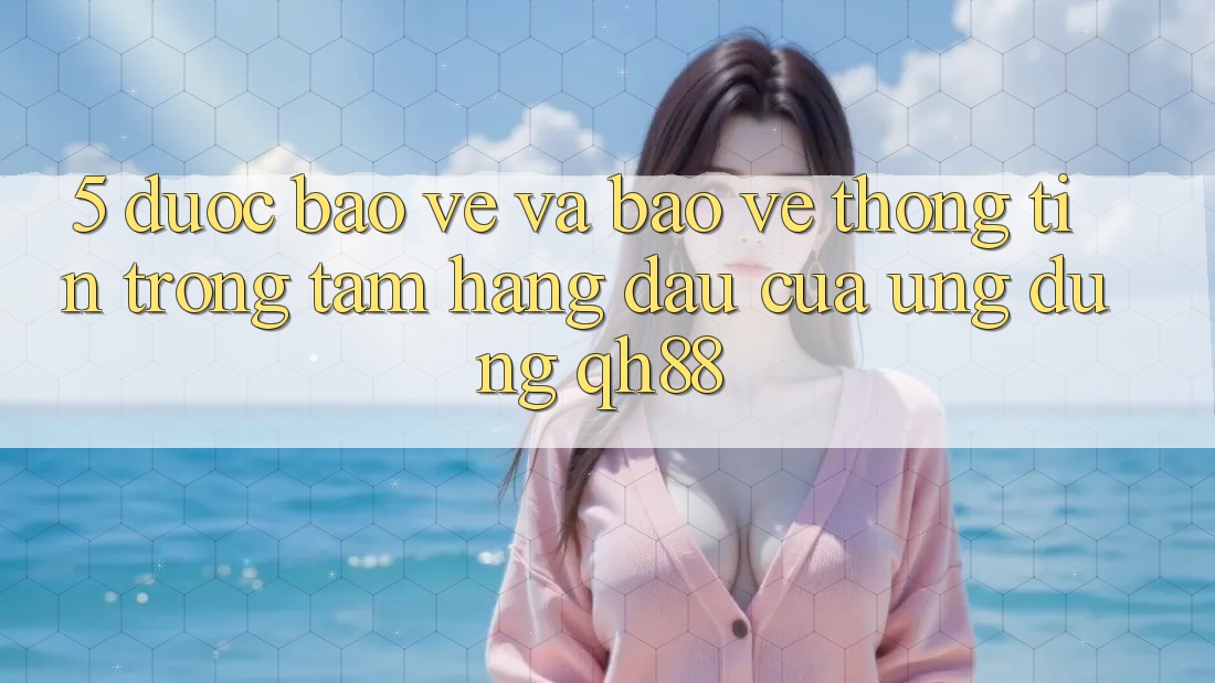 5. Được bảo vệ Và Bảo vệ thông tin: Trọng Tâm Hàng Đầu Của Ứng Dụng QH88 5. Được bảo vệ Và Bảo vệ thông tin: Trọng Tâm Hàng Đầu Của Ứng Dụng QH88