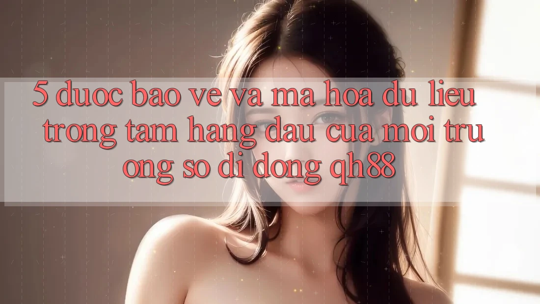 5. Được bảo vệ Và Mã hóa dữ liệu: Trọng Tâm Hàng Đầu Của Môi trường số di động QH88 5. Được bảo vệ Và Mã hóa dữ liệu: Trọng Tâm Hàng Đầu Của Môi trường số di động QH88