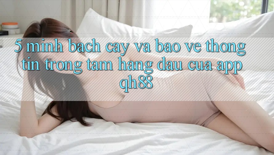 5. Minh bạch cậy Và Bảo vệ thông tin: Trọng Tâm Hàng Đầu Của App QH88