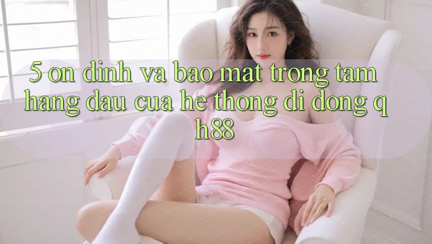 5. Ổn định Và Bảo Mật: Trọng Tâm Hàng Đầu Của Hệ thống di động QH88