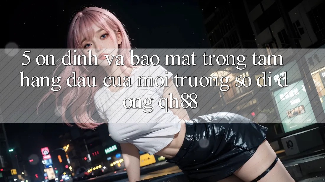 5. Ổn định Và Bảo Mật: Trọng Tâm Hàng Đầu Của Môi trường số di động QH88