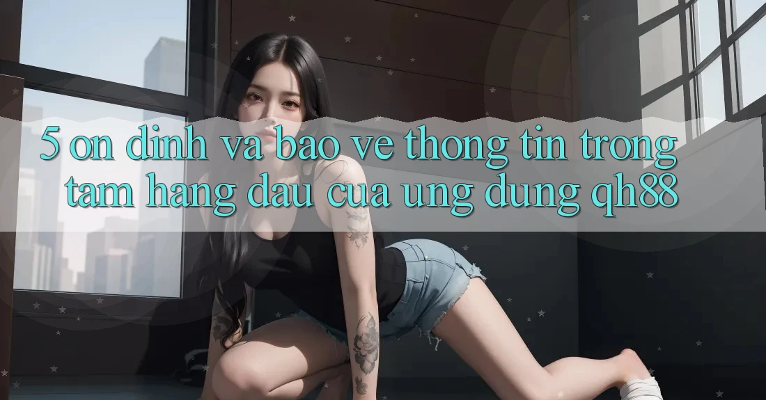 5. Ổn định Và Bảo vệ thông tin: Trọng Tâm Hàng Đầu Của Ứng Dụng QH88