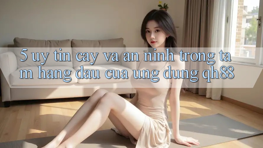 5. Uy tín cậy Và An ninh: Trọng Tâm Hàng Đầu Của Ứng Dụng QH88