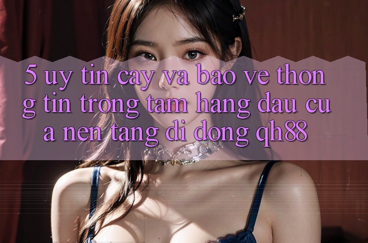 5. Uy tín cậy Và Bảo vệ thông tin: Trọng Tâm Hàng Đầu Của Nền tảng di động QH88