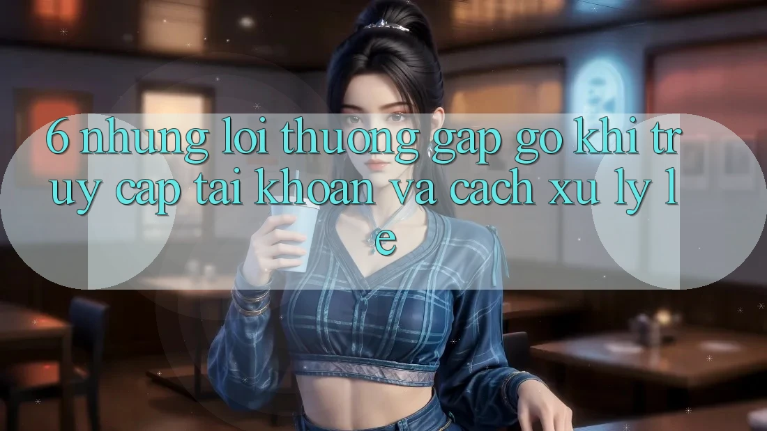 6. Những Lỗi Thường Gặp gỡ Khi Truy cập tài khoản Và Cách Xử Lý Lẹ 6. Những Lỗi Thường Gặp gỡ Khi Truy cập tài khoản Và Cách Xử Lý Lẹ