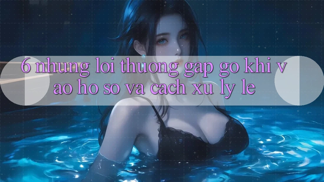 6. Những Lỗi Thường Gặp gỡ Khi Vào hồ sơ Và Cách Xử Lý Lẹ 6. Những Lỗi Thường Gặp gỡ Khi Vào hồ sơ Và Cách Xử Lý Lẹ