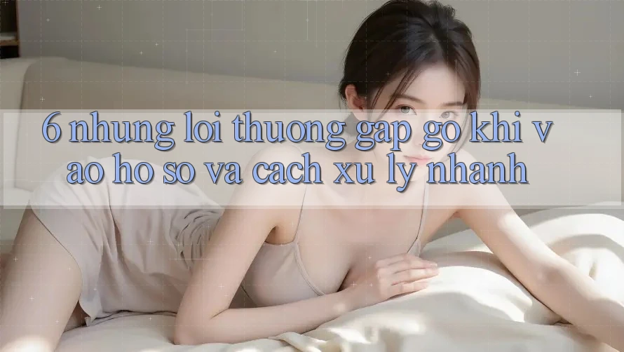 6. Những Lỗi Thường Gặp gỡ Khi Vào hồ sơ Và Cách Xử Lý Nhanh 6. Những Lỗi Thường Gặp gỡ Khi Vào hồ sơ Và Cách Xử Lý Nhanh
