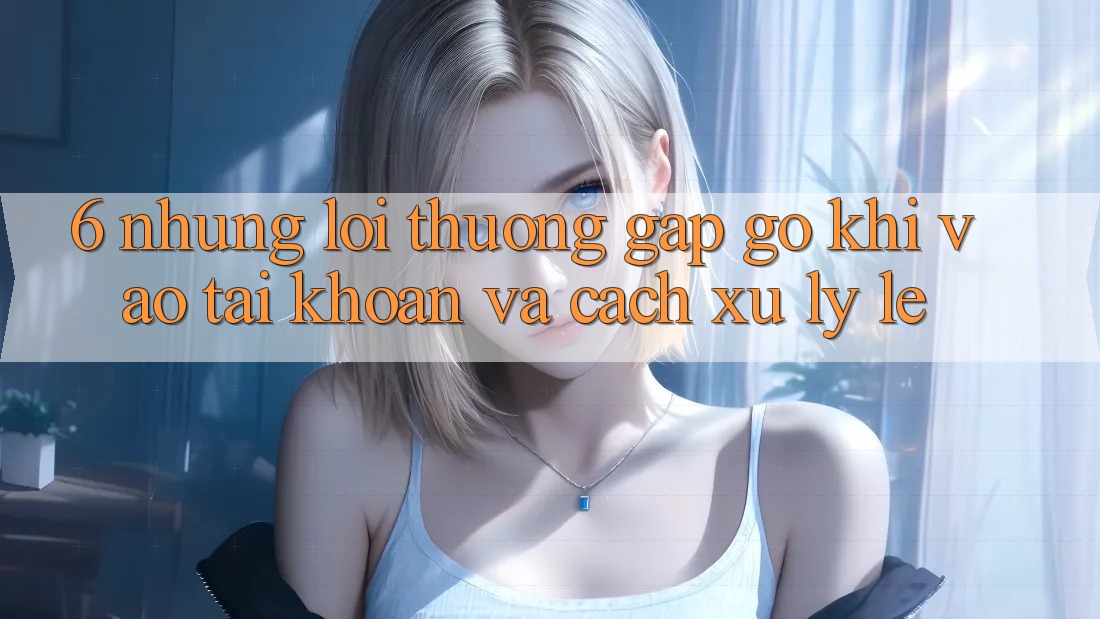 6. Những Lỗi Thường Gặp gỡ Khi Vào tài khoản Và Cách Xử Lý Lẹ 6. Những Lỗi Thường Gặp gỡ Khi Vào tài khoản Và Cách Xử Lý Lẹ