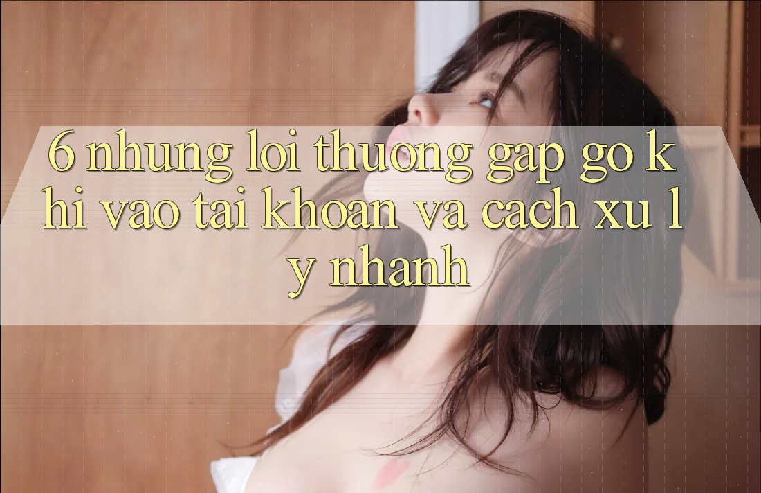 6. Những Lỗi Thường Gặp gỡ Khi Vào tài khoản Và Cách Xử Lý Nhanh 6. Những Lỗi Thường Gặp gỡ Khi Vào tài khoản Và Cách Xử Lý Nhanh