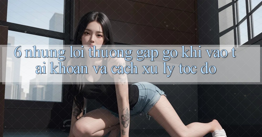 6. Những Lỗi Thường Gặp gỡ Khi Vào tài khoản Và Cách Xử Lý Tốc độ 6. Những Lỗi Thường Gặp gỡ Khi Vào tài khoản Và Cách Xử Lý Tốc độ