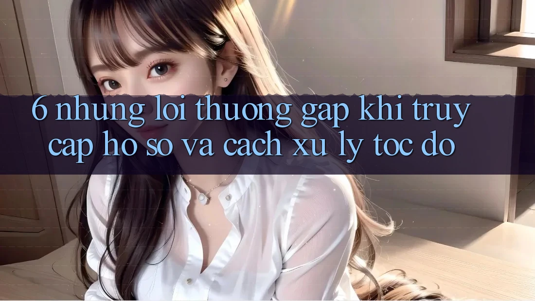 6. Những Lỗi Thường Gặp Khi Truy cập hồ sơ Và Cách Xử Lý Tốc độ