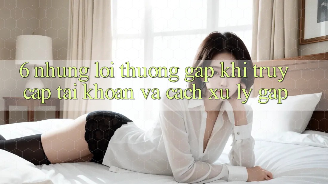 6. Những Lỗi Thường Gặp Khi Truy cập tài khoản Và Cách Xử Lý Gấp