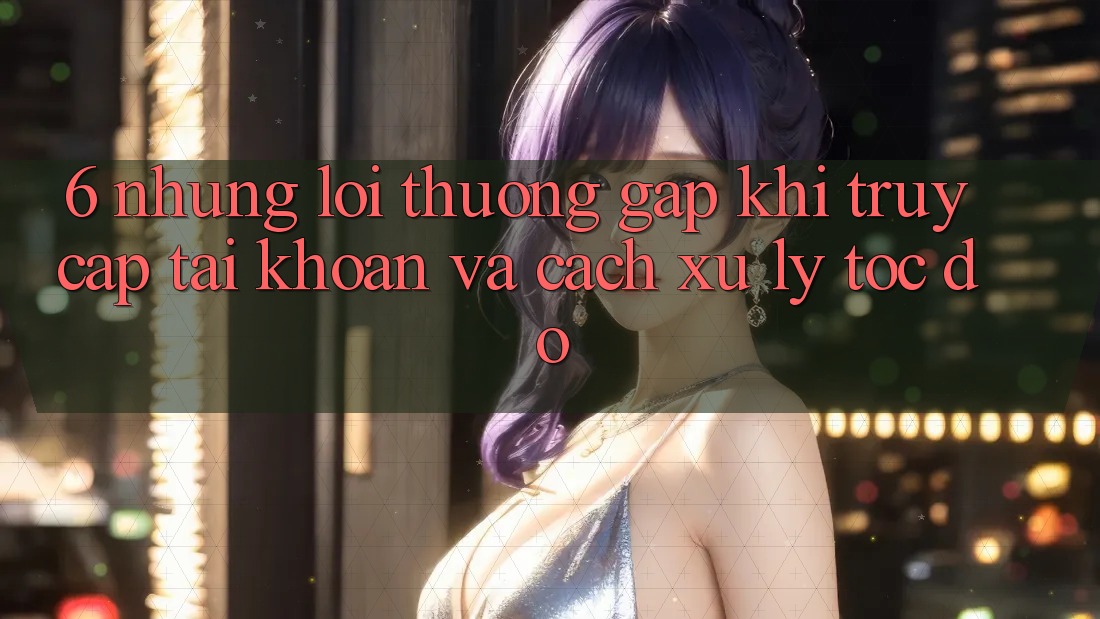 6. Những Lỗi Thường Gặp Khi Truy cập tài khoản Và Cách Xử Lý Tốc độ 6. Những Lỗi Thường Gặp Khi Truy cập tài khoản Và Cách Xử Lý Tốc độ