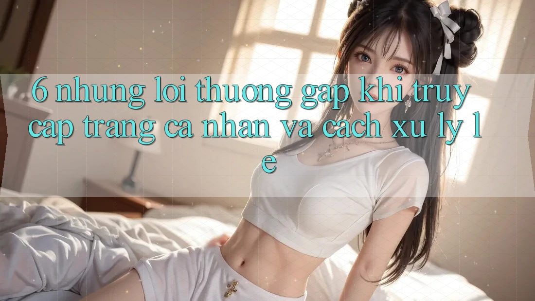 6. Những Lỗi Thường Gặp Khi Truy cập trang cá nhân Và Cách Xử Lý Lẹ 6. Những Lỗi Thường Gặp Khi Truy cập trang cá nhân Và Cách Xử Lý Lẹ