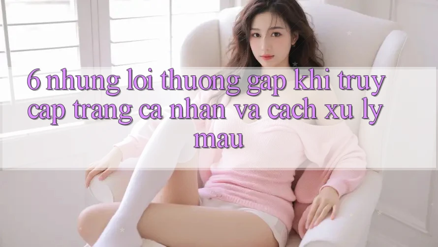 6. Những Lỗi Thường Gặp Khi Truy cập trang cá nhân Và Cách Xử Lý Mau
