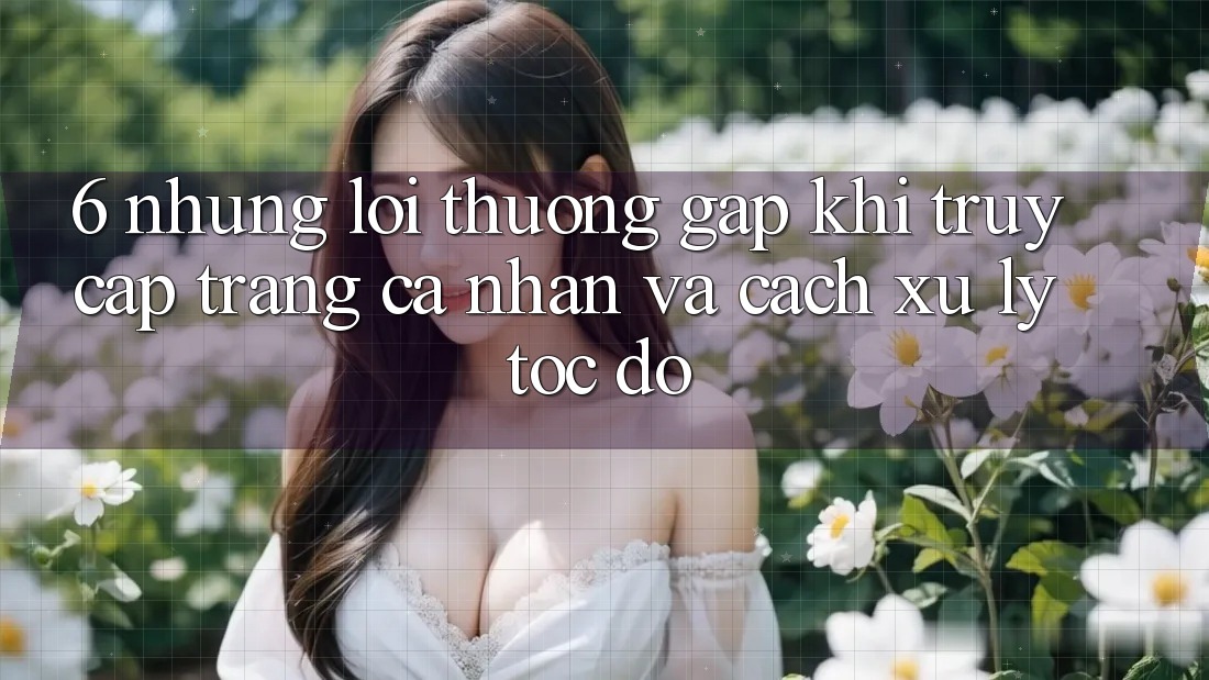 6. Những Lỗi Thường Gặp Khi Truy cập trang cá nhân Và Cách Xử Lý Tốc độ 6. Những Lỗi Thường Gặp Khi Truy cập trang cá nhân Và Cách Xử Lý Tốc độ