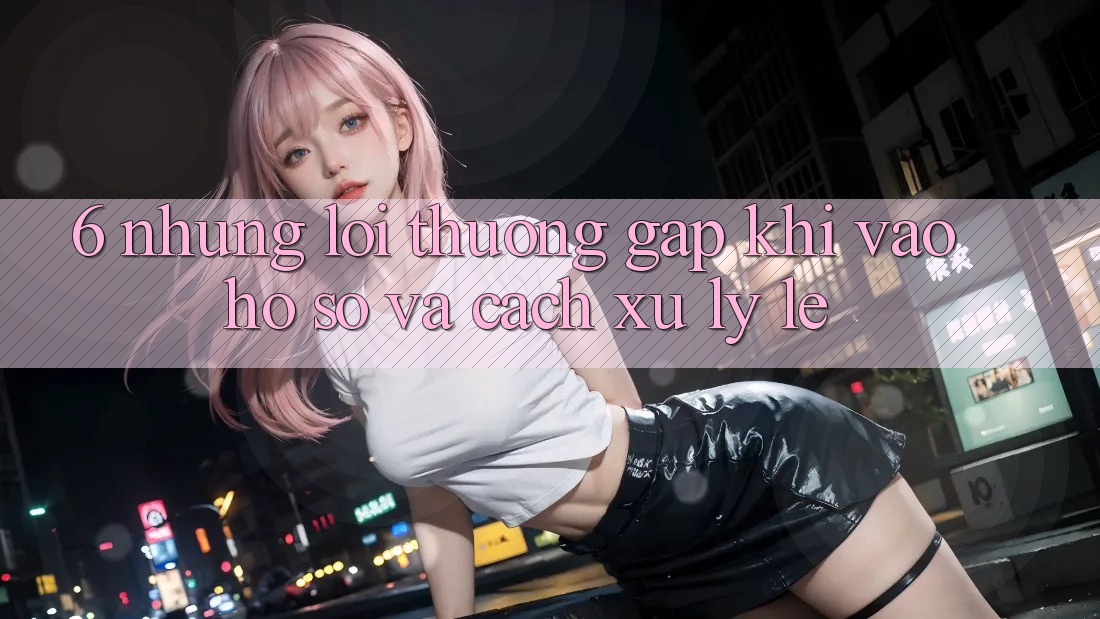 6. Những Lỗi Thường Gặp Khi Vào hồ sơ Và Cách Xử Lý Lẹ 6. Những Lỗi Thường Gặp Khi Vào hồ sơ Và Cách Xử Lý Lẹ