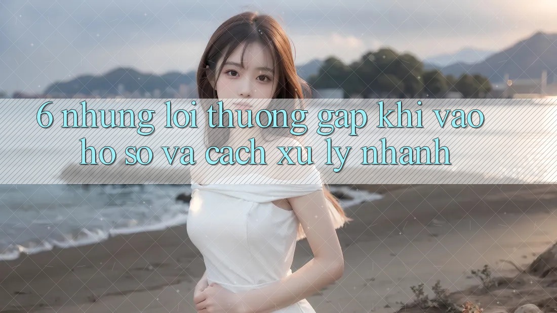6. Những Lỗi Thường Gặp Khi Vào hồ sơ Và Cách Xử Lý Nhanh 6. Những Lỗi Thường Gặp Khi Vào hồ sơ Và Cách Xử Lý Nhanh