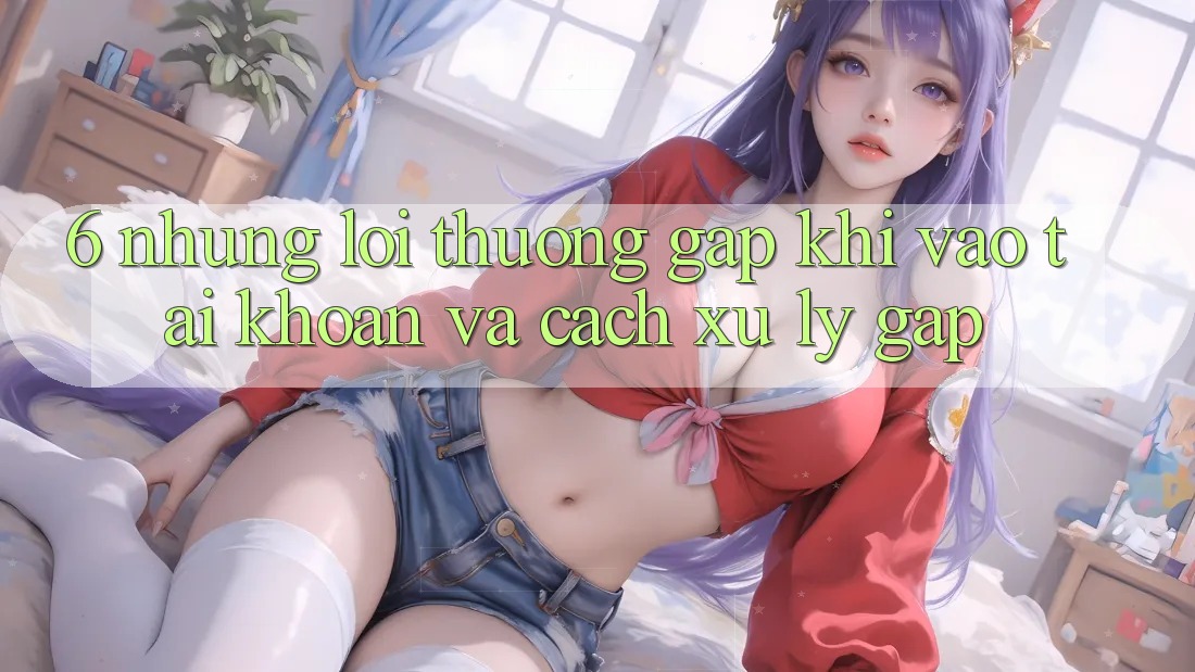 6. Những Lỗi Thường Gặp Khi Vào tài khoản Và Cách Xử Lý Gấp 6. Những Lỗi Thường Gặp Khi Vào tài khoản Và Cách Xử Lý Gấp