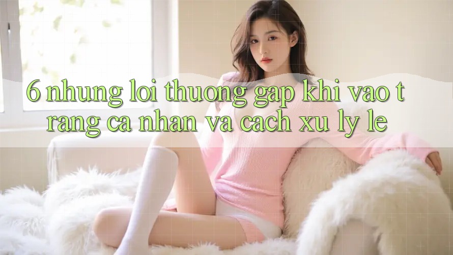 6. Những Lỗi Thường Gặp Khi Vào trang cá nhân Và Cách Xử Lý Lẹ 6. Những Lỗi Thường Gặp Khi Vào trang cá nhân Và Cách Xử Lý Lẹ
