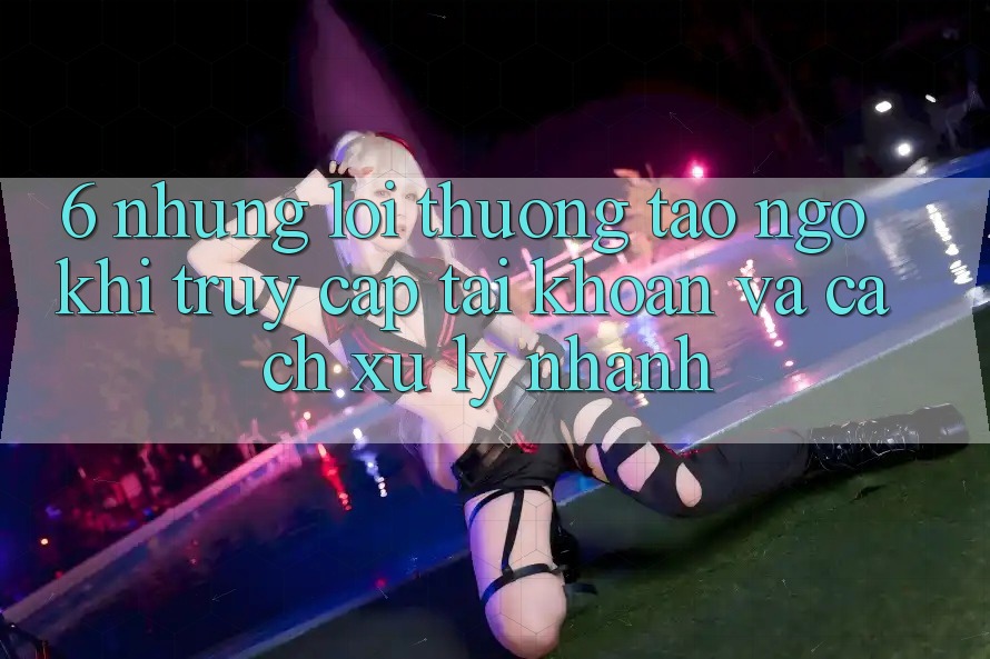 6. Những Lỗi Thường Tao ngộ Khi Truy cập tài khoản Và Cách Xử Lý Nhanh