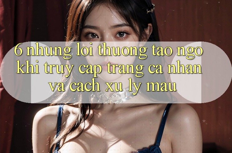 6. Những Lỗi Thường Tao ngộ Khi Truy cập trang cá nhân Và Cách Xử Lý Mau