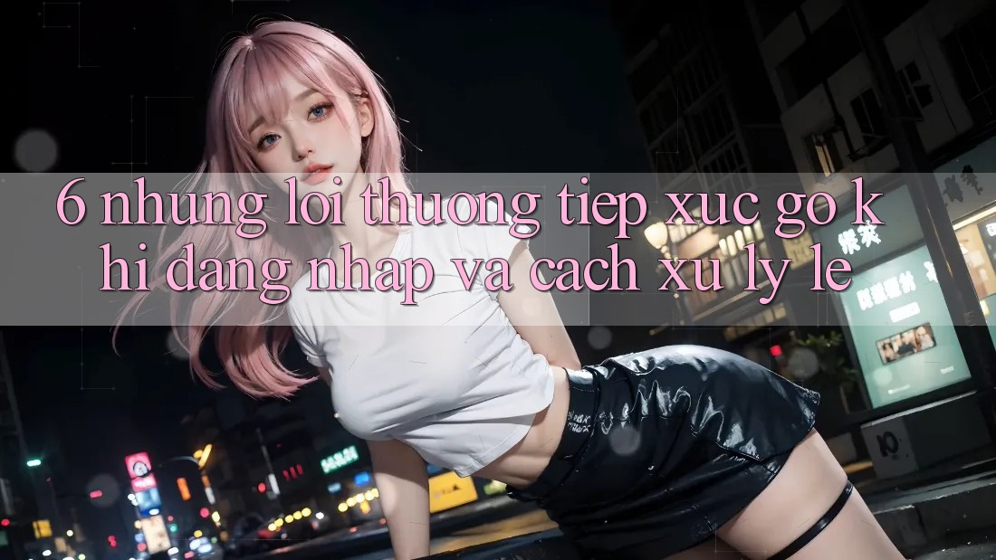 6. Những Lỗi Thường Tiếp xúc gỡ Khi Đăng Nhập Và Cách Xử Lý Lẹ 6. Những Lỗi Thường Tiếp xúc gỡ Khi Đăng Nhập Và Cách Xử Lý Lẹ