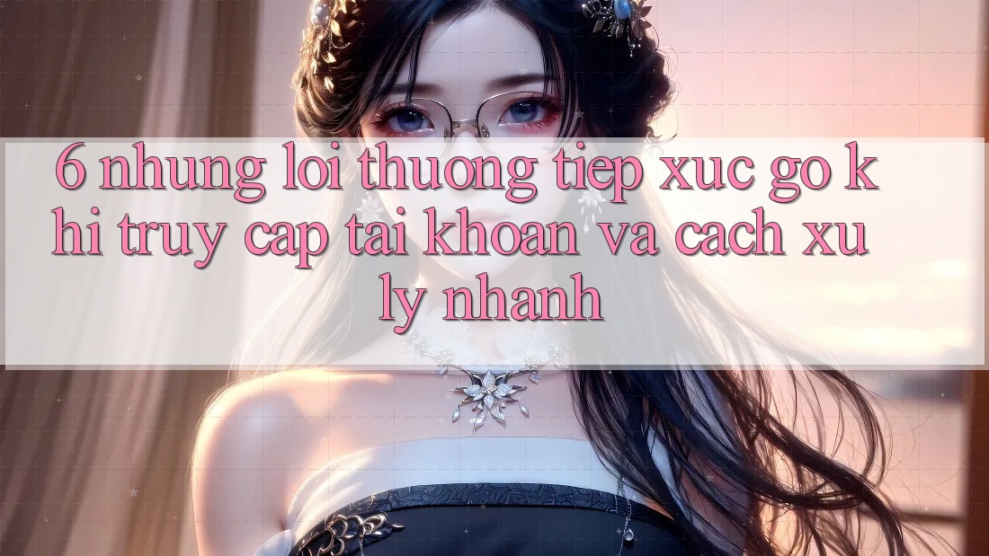 6. Những Lỗi Thường Tiếp xúc gỡ Khi Truy cập tài khoản Và Cách Xử Lý Nhanh