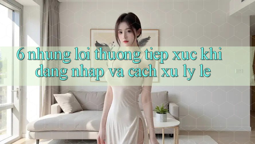 6. Những Lỗi Thường Tiếp xúc Khi Đăng nhập Và Cách Xử Lý Lẹ 6. Những Lỗi Thường Tiếp xúc Khi Đăng nhập Và Cách Xử Lý Lẹ
